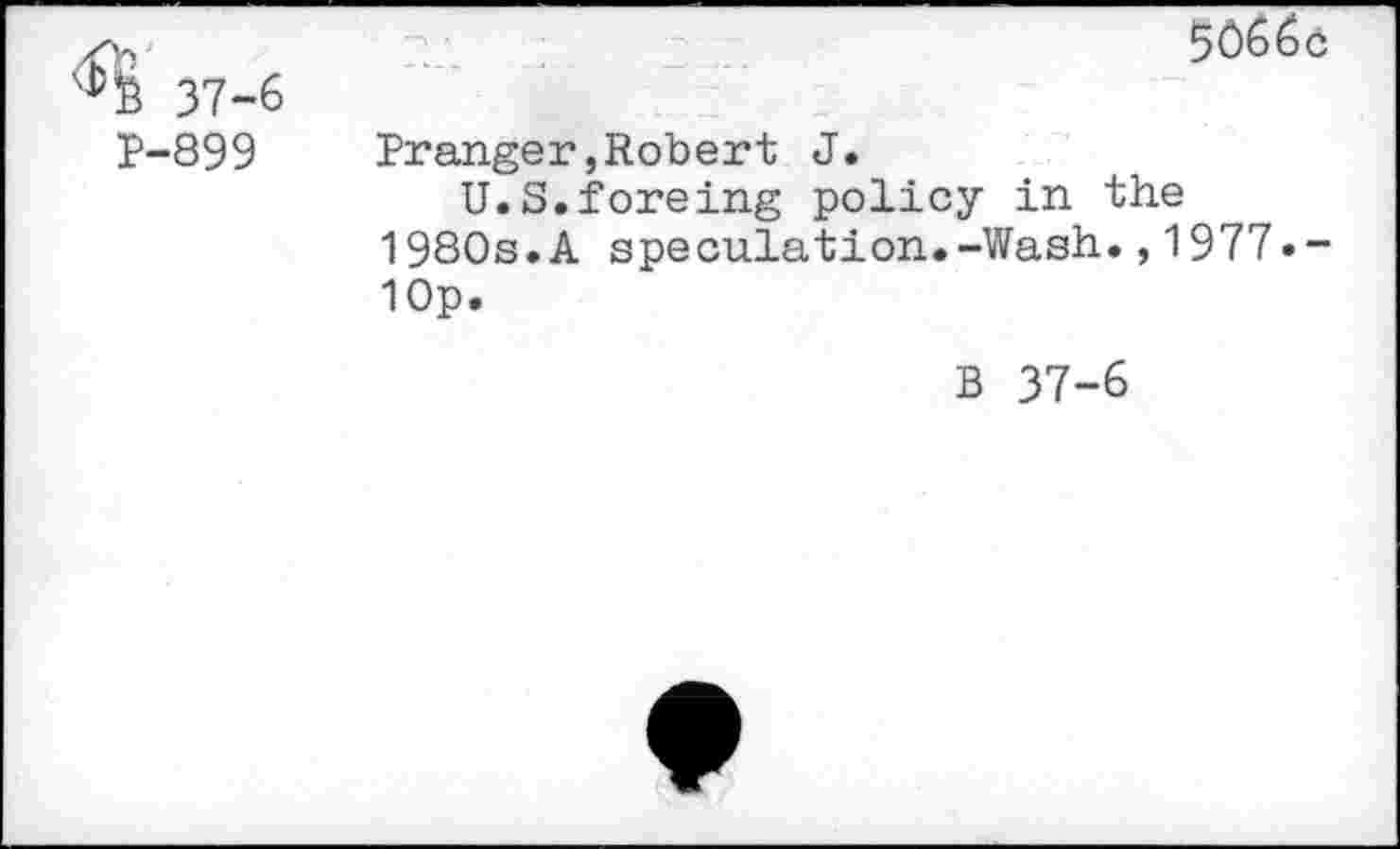 ﻿37-6 P-899	5066c Pranger,Robert J. U.S.foreing policy in the 1980s.A speculation.-Wash.,1977• -10p. B 37-6